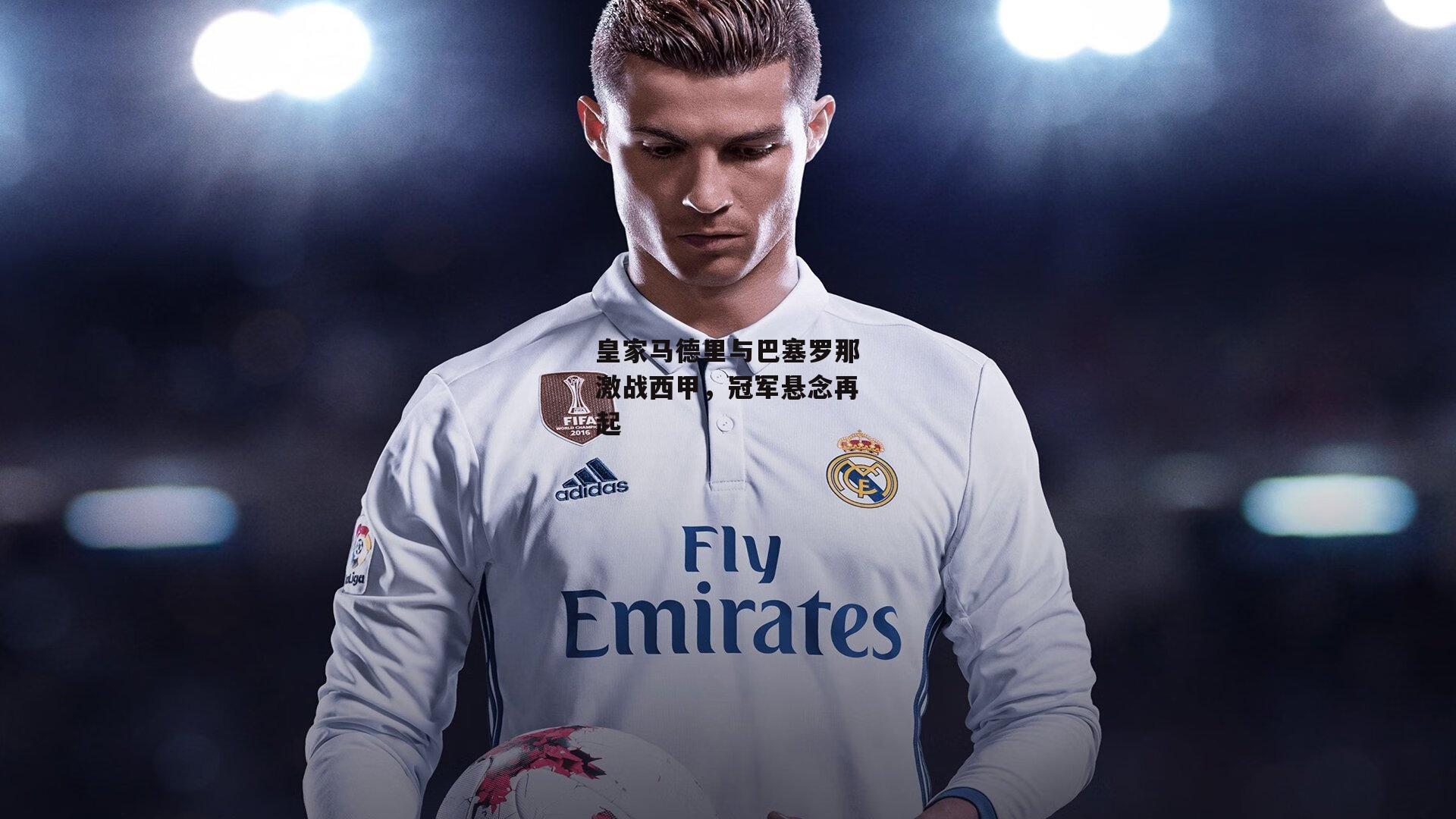 皇家马德里与巴塞罗那激战西甲,冠军悬念再起