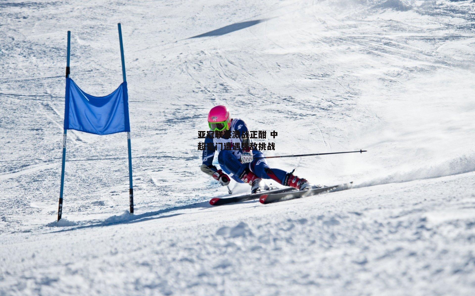 亚冠联赛激战正酣 中超豪门遭遇强敌挑战
