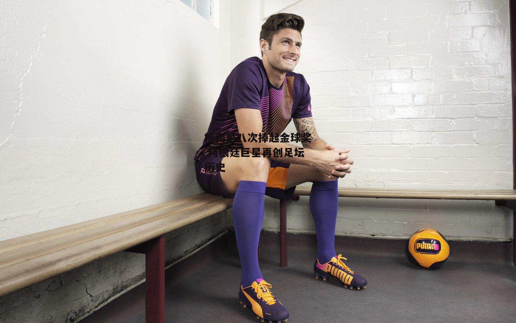 梅西第八次捧起金球奖 阿根廷巨星再创足坛历史